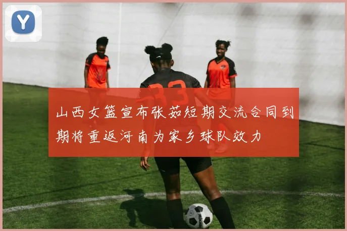 山西女篮宣布张茹短期交流合同到期将重返河南为家乡球队效力