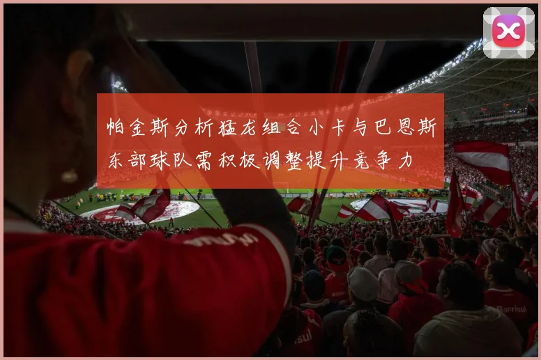 帕金斯分析猛龙组合小卡与巴恩斯东部球队需积极调整提升竞争力