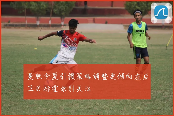 曼联今夏引援策略调整更倾向左后卫目标霍尔引关注