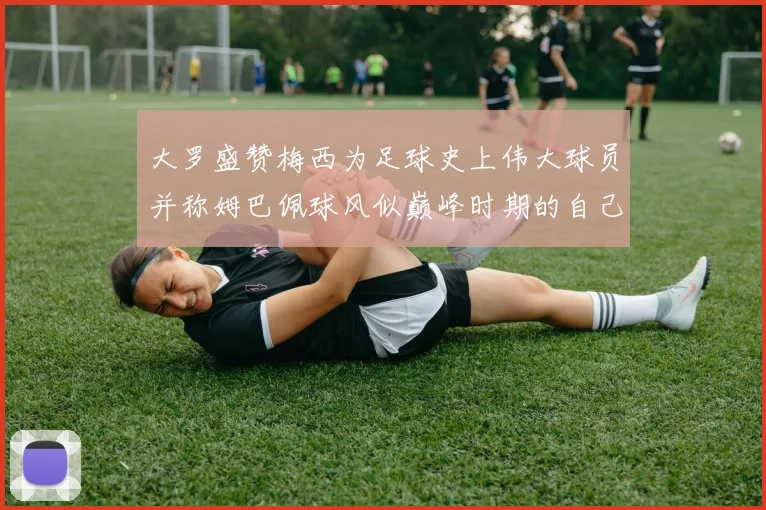 大罗盛赞梅西为足球史上伟大球员并称姆巴佩球风似巅峰时期的自己