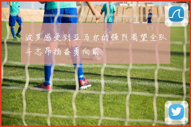波罗感受到亚马尔的强烈渴望全队斗志昂扬奋勇向前