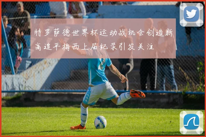 特罗萨德世界杯运动战机会创造新高追平梅西上届纪录引发关注